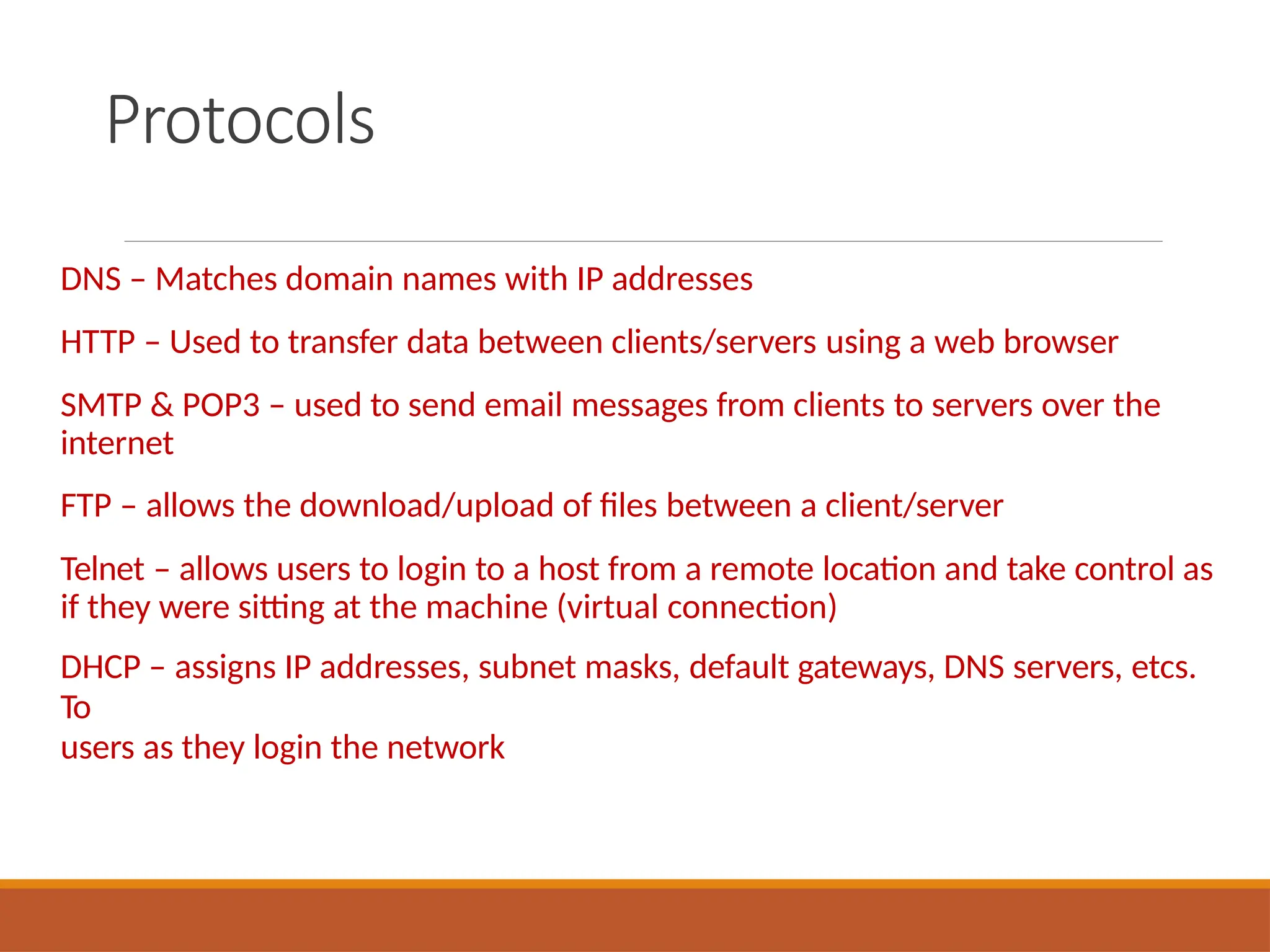 Protocols
DNS – Matches domain names with IP addresses
HTTP – Used to transfer data between clients/servers using a web browser
SMTP & POP3 – used to send email messages from clients to servers over the
internet
FTP – allows the download/upload of files between a client/server
Telnet – allows users to login to a host from a remote location and take control as
if they were sitting at the machine (virtual connection)
DHCP – assigns IP addresses, subnet masks, default gateways, DNS servers, etcs.
To
users as they login the network
 