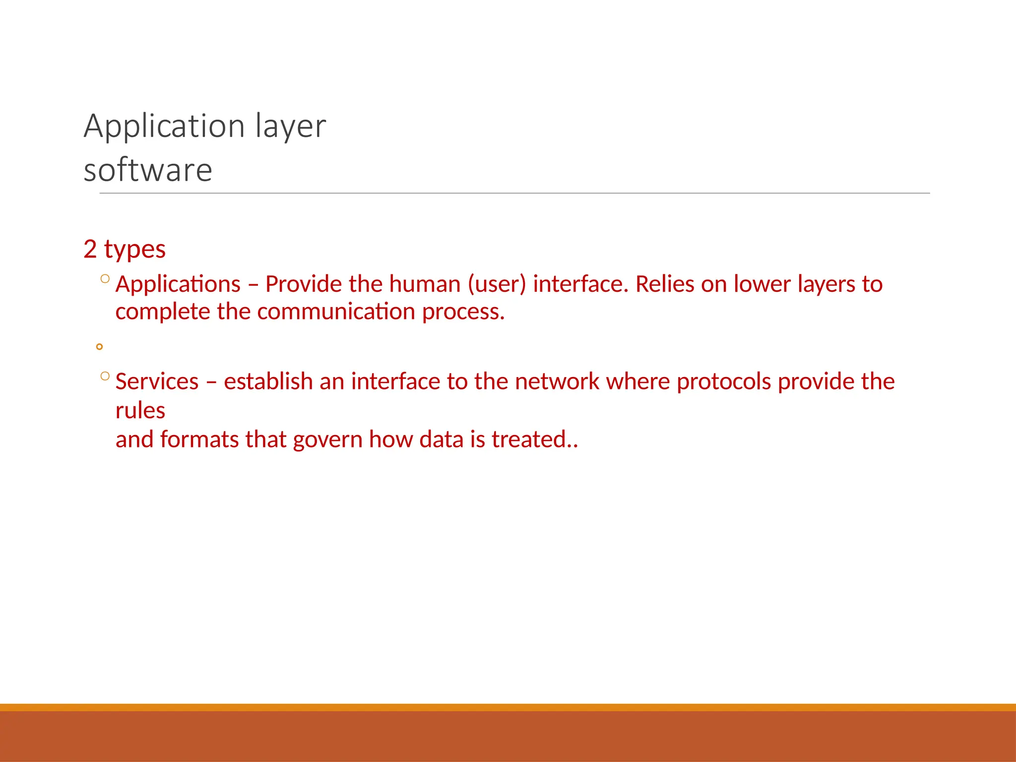 Application layer
software
2 types
◦Applications – Provide the human (user) interface. Relies on lower layers to
complete the communication process.
◦
◦Services – establish an interface to the network where protocols provide the
rules
and formats that govern how data is treated..
 