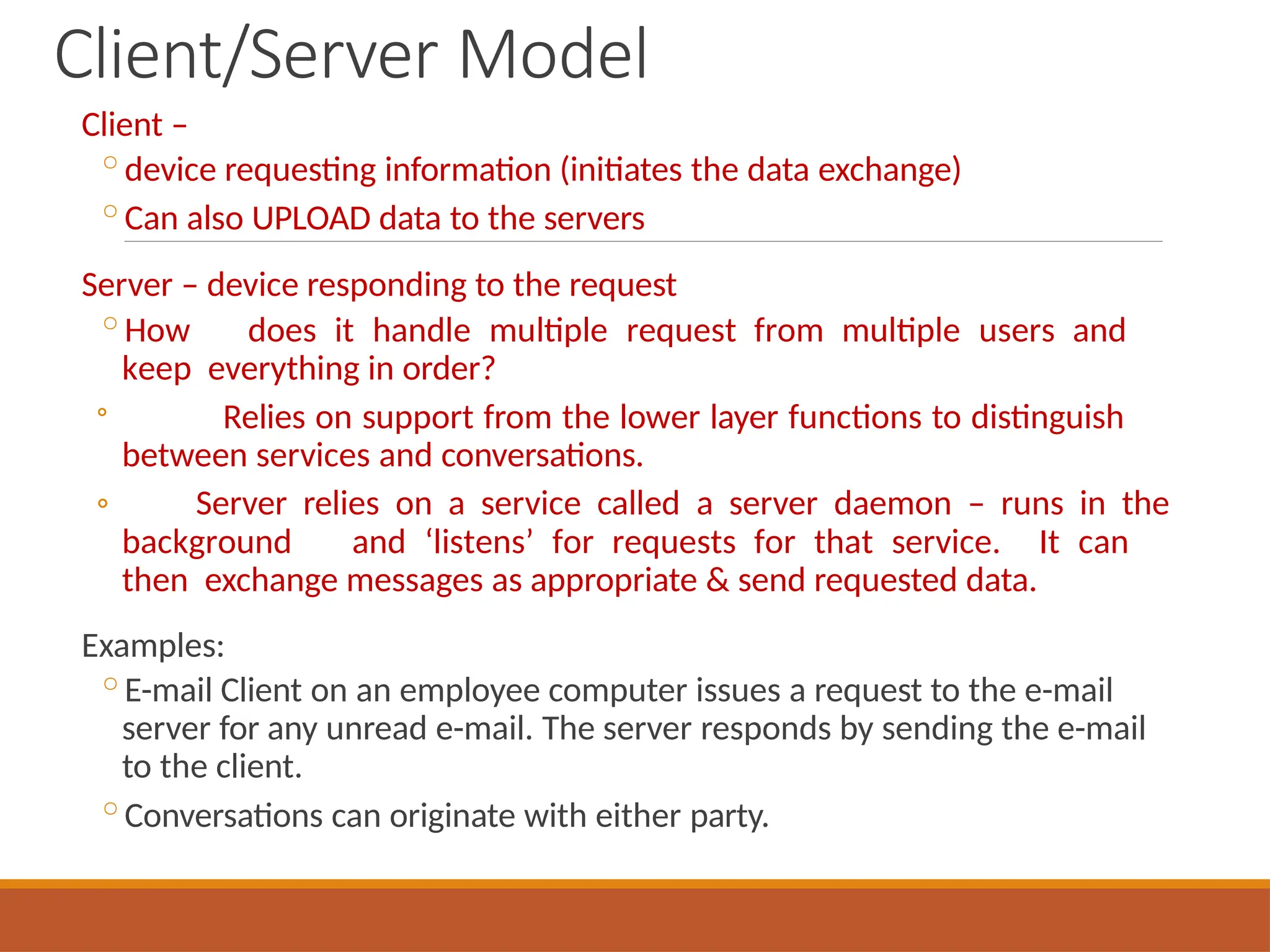 Client/Server Model
Client –
◦device requesting information (initiates the data exchange)
◦Can also UPLOAD data to the servers
Server – device responding to the request
◦How does it handle multiple request from multiple users and
keep everything in order?
◦
◦ Relies on support from the lower layer functions to distinguish
between services and conversations.
Server relies on a service called a server daemon – runs in the
background and ‘listens’ for requests for that service. It can
then exchange messages as appropriate & send requested data.
Examples:
◦E-mail Client on an employee computer issues a request to the e-mail
server for any unread e-mail. The server responds by sending the e-mail
to the client.
◦Conversations can originate with either party.
 