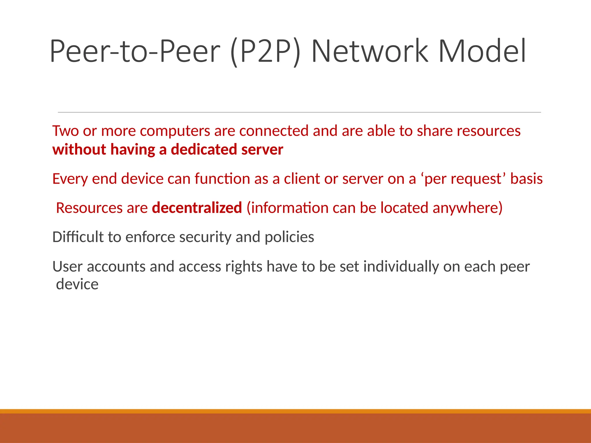 Peer-to-Peer (P2P) Network Model
Two or more computers are connected and are able to share resources
without having a dedicated server
Every end device can function as a client or server on a ‘per request’ basis
Resources are decentralized (information can be located anywhere)
Difficult to enforce security and policies
User accounts and access rights have to be set individually on each peer
device
 