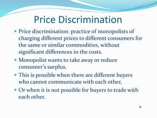 Price Discrimination
 Price discrimination: practice of monopolists of
charging different prices to different consumers for
the same or similar commodities, without
significant differences in the costs.
 Monopolist wants to take away or reduce
consumer’s surplus.
 This is possible when there are different buyers
who cannot communicate with each other,
 Or when it is not possible for buyers to trade with
each other.
11
 