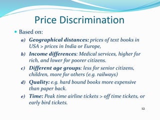 Price Discrimination
 Based on:
a) Geographical distances: prices of text books in
USA > prices in India or Europe,
b) Income differences: Medical services, higher for
rich, and lower for poorer citizens.
c) Different age groups: less for senior citizens,
children, more for others (e.g. railways)
d) Quality: e.g. hard bound books more expensive
than paper back.
e) Time: Peak time airline tickets > off time tickets, or
early bird tickets.
12
 