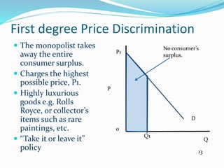 First degree Price Discrimination
 The monopolist takes
away the entire
consumer surplus.
 Charges the highest
possible price, P1.
 Highly luxurious
goods e.g. Rolls
Royce, or collector’s
items such as rare
paintings, etc.
 “Take it or leave it”
policy
P
0
Q
D
Q1
P1
No consumer’s
surplus.
13
 
