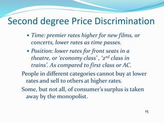 Second degree Price Discrimination
 Time: premier rates higher for new films, or
concerts, lower rates as time passes.
 Position: lower rates for front seats in a
theatre, or ‘economy class’ , ‘2nd class in
trains’. As compared to first class or AC.
People in different categories cannot buy at lower
rates and sell to others at higher rates.
Some, but not all, of consumer’s surplus is taken
away by the monopolist.
15
 