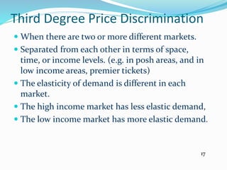 Third Degree Price Discrimination
 When there are two or more different markets.
 Separated from each other in terms of space,
time, or income levels. (e.g. in posh areas, and in
low income areas, premier tickets)
 The elasticity of demand is different in each
market.
 The high income market has less elastic demand,
 The low income market has more elastic demand.
17
 