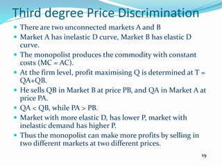 Third degree Price Discrimination
 There are two unconnected markets A and B
 Market A has inelastic D curve, Market B has elastic D
curve.
 The monopolist produces the commodity with constant
costs (MC = AC).
 At the firm level, profit maximising Q is determined at T =
QA+QB.
 He sells QB in Market B at price PB, and QA in Market A at
price PA.
 QA < QB, while PA > PB.
 Market with more elastic D, has lower P, market with
inelastic demand has higher P.
 Thus the monopolist can make more profits by selling in
two different markets at two different prices.
19
 