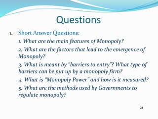 Questions
1. Short Answer Questions:
1. What are the main features of Monopoly?
2. What are the factors that lead to the emergence of
Monopoly?
3. What is meant by “barriers to entry”? What type of
barriers can be put up by a monopoly firm?
4. What is “Monopoly Power” and how is it measured?
5. What are the methods used by Governments to
regulate monopoly?
21
 