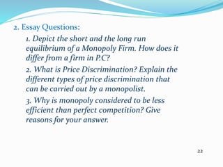 2. Essay Questions:
1. Depict the short and the long run
equilibrium of a Monopoly Firm. How does it
differ from a firm in P.C?
2. What is Price Discrimination? Explain the
different types of price discrimination that
can be carried out by a monopolist.
3. Why is monopoly considered to be less
efficient than perfect competition? Give
reasons for your answer.
22
 