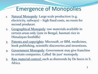 Emergence of Monopolies
1. Natural Monopoly: Large scale production (e.g.
electricity, railways) – high fixed costs, no room for
second producer.
2. Geographical Monopoly: raw materials available in
certain areas only (jute in Bengal, basmati rice in
Himalayan foothills)
3. Patents and copyrights: Microsoft, or IBM, medicines,
book publishing, scientific discoveries and inventions.
4. Government Monopoly: Government may give franchise
to certain companies. Called ‘de jure’ monopoly.
5. Raw material control: such as diamonds by De beers in S.
Africa.
3
 