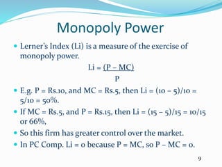 Monopoly Power
 Lerner’s Index (Li) is a measure of the exercise of
monopoly power.
Li = (P – MC)
P
 E.g. P = Rs.10, and MC = Rs.5, then Li = (10 – 5)/10 =
5/10 = 50%.
 If MC = Rs.5, and P = Rs.15, then Li = (15 – 5)/15 = 10/15
or 66%,
 So this firm has greater control over the market.
 In PC Comp. Li = 0 because P = MC, so P – MC = 0.
9
 