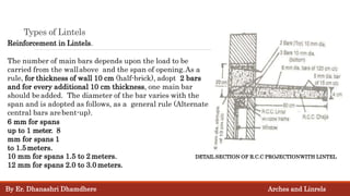 Types of Lintels
Reinforcement in Lintels.
The number of main bars depends upon the load to be
carried from the wallabove and the span of opening.As a
rule, for thickness of wall 10 cm (half-brick), adopt 2 bars
and for every additional 10 cm thickness, one main bar
should beadded. The diameter of the bar varies with the
span and is adopted as follows, as a general rule (Alternate
central bars arebent-up).
6 mm for spans
up to 1 meter. 8
mm for spans 1
to 1.5meters.
10 mm for spans 1.5 to 2 meters.
12 mm for spans 2.0 to 3.0meters.
DETAIL SECTION OF R.C.C PROJECTIONWITH LINTEL
By Er. Dhanashri Dhamdhere Arches and Linrels
 