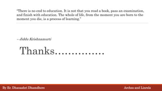 Thanks……………
“There is no end to education. It is not that you read a book, pass an examination,
and finish with education. The whole of life, from the moment you are born to the
moment you die, is a process of learning.”
– Jiddu Krishnamurti
By Er. Dhanashri Dhamdhere Arches and Linrels
 