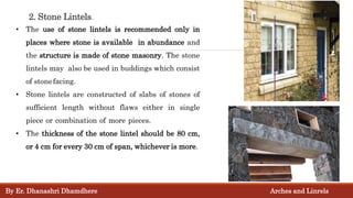 2. Stone Lintels.
• The use of stone lintels is recommended only in
places where stone is available in abundance and
the structure is made of stone masonry. The stone
lintels may also be used in buddings which consist
of stonefacing.
• Stone lintels are constructed of slabs of stones of
sufficient length without flaws either in single
piece or combination of more pieces.
• The thickness of the stone lintel should be 80 cm,
or 4 cm for every 30 cm of span, whichever is more.
By Er. Dhanashri Dhamdhere Arches and Linrels
 