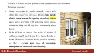 The use of stone lintels in general is not recommended because of the
following reasons:
• Stone, being poor in tensile strength, cannot with
stand the transverse stresses. Hence stone lintels
should never be used for opening exceeding 1metre
span unless provided with relieving archs above,
otherwise they would require abnormally deep
lintel.
• It is difficult to obtain the slabs of stones of
sufficient length and depth, free from defects or
flaws. Moreover, the stone lintels prove to be costly
as they require good deal of quarrying,
transportation to work site anddressing.
By Er. Dhanashri Dhamdhere Arches and Linrels
 