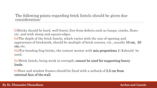 (i)Bricks should be hard, well-burnt, free from defects such as lumps, cracks, flaws
etc. and with sharp and square edges.
(ii)The depth of the brick lintels, which varies with the size of opening and
appearance of brickwork, should be multiple of brick courses, viz., usually 10 cm, 20
cm, etc.
(iii)For bonding frog bricks, the cement mortar with mix proportions 1: 3should be
used.
(iv)Brick lintels, being weak in strength, cannot be used for supporting heavy
loads.
(v)Door and window frames should be fixed with a setback of 2.5 cm from
external face of the wall.
The following points regarding brick lintels should be given due
consideration:
By Er. Dhanashri Dhamdhere Arches and Linrels
 