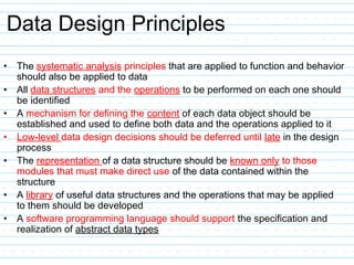 Data Design Principles
• The systematic analysis principles that are applied to function and behavior
should also be applied to data
• All data structures and the operations to be performed on each one should
be identified
• A mechanism for defining the content of each data object should be
established and used to define both data and the operations applied to it
• Low-level data design decisions should be deferred until late in the design
process
• The representation of a data structure should be known only to those
modules that must make direct use of the data contained within the
structure
• A library of useful data structures and the operations that may be applied
to them should be developed
• A software programming language should support the specification and
realization of abstract data types
 