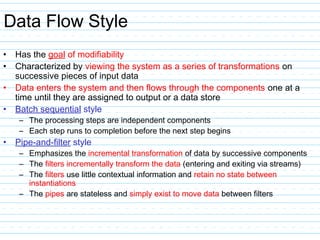 Data Flow Style
• Has the goal of modifiability
• Characterized by viewing the system as a series of transformations on
successive pieces of input data
• Data enters the system and then flows through the components one at a
time until they are assigned to output or a data store
• Batch sequential style
– The processing steps are independent components
– Each step runs to completion before the next step begins
• Pipe-and-filter style
– Emphasizes the incremental transformation of data by successive components
– The filters incrementally transform the data (entering and exiting via streams)
– The filters use little contextual information and retain no state between
instantiations
– The pipes are stateless and simply exist to move data between filters
 