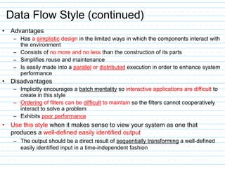 Data Flow Style (continued)
• Advantages
– Has a simplistic design in the limited ways in which the components interact with
the environment
– Consists of no more and no less than the construction of its parts
– Simplifies reuse and maintenance
– Is easily made into a parallel or distributed execution in order to enhance system
performance
• Disadvantages
– Implicitly encourages a batch mentality so interactive applications are difficult to
create in this style
– Ordering of filters can be difficult to maintain so the filters cannot cooperatively
interact to solve a problem
– Exhibits poor performance
• Use this style when it makes sense to view your system as one that
produces a well-defined easily identified output
– The output should be a direct result of sequentially transforming a well-defined
easily identified input in a time-independent fashion
 