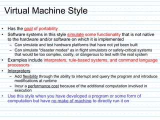 Virtual Machine Style
• Has the goal of portability
• Software systems in this style simulate some functionality that is not native
to the hardware and/or software on which it is implemented
– Can simulate and test hardware platforms that have not yet been built
– Can simulate "disaster modes" as in flight simulators or safety-critical systems
that would be too complex, costly, or dangerous to test with the real system
• Examples include interpreters, rule-based systems, and command language
processors
• Interpreters
– Add flexibility through the ability to interrupt and query the program and introduce
modifications at runtime
– Incur a performance cost because of the additional computation involved in
execution
• Use this style when you have developed a program or some form of
computation but have no make of machine to directly run it on
 