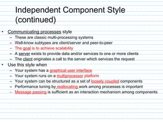 Independent Component Style
(continued)
• Communicating processes style
– These are classic multi-processing systems
– Well-know subtypes are client/server and peer-to-peer
– The goal is to achieve scalability
– A server exists to provide data and/or services to one or more clients
– The client originates a call to the server which services the request
• Use this style when
– Your system has a graphical user interface
– Your system runs on a multiprocessor platform
– Your system can be structured as a set of loosely coupled components
– Performance tuning by reallocating work among processes is important
– Message passing is sufficient as an interaction mechanism among components
 