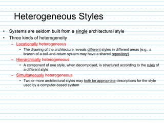 Heterogeneous Styles
• Systems are seldom built from a single architectural style
• Three kinds of heterogeneity
– Locationally heterogeneous
• The drawing of the architecture reveals different styles in different areas (e.g., a
branch of a call-and-return system may have a shared repository)
– Hierarchically heterogeneous
• A component of one style, when decomposed, is structured according to the rules of
a different style
– Simultaneously heterogeneous
• Two or more architectural styles may both be appropriate descriptions for the style
used by a computer-based system
 