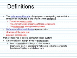 Definitions
• The software architecture of a program or computing system is the
structure or structures of the system which comprise
– The software components
– The externally visible properties of those components
– The relationships among the components
• Software architectural design represents the :
• structure of the data and
• program components
that are required to build a computer-based system
• An architectural design model is transferable
– It can be applied to the design of other systems
– It represents a set of abstractions that enable software engineers to
describe architecture in predictable ways
 