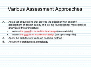 Various Assessment Approaches
A. Ask a set of questions that provide the designer with an early
assessment of design quality and lay the foundation for more detailed
analysis of the architecture
• Assess the control in an architectural design (see next slide)
• Assess the data in an architectural design (see upcoming slide)
A. Apply the architecture trade-off analysis method
B. Assess the architectural complexity
 