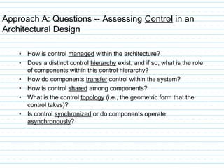 Approach A: Questions -- Assessing Control in an
Architectural Design
• How is control managed within the architecture?
• Does a distinct control hierarchy exist, and if so, what is the role
of components within this control hierarchy?
• How do components transfer control within the system?
• How is control shared among components?
• What is the control topology (i.e., the geometric form that the
control takes)?
• Is control synchronized or do components operate
asynchronously?
 