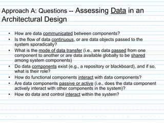 Approach A: Questions -- Assessing Data in an
Architectural Design
• How are data communicated between components?
• Is the flow of data continuous, or are data objects passed to the
system sporadically?
• What is the mode of data transfer (i.e., are data passed from one
component to another or are data available globally to be shared
among system components)
• Do data components exist (e.g., a repository or blackboard), and if so,
what is their role?
• How do functional components interact with data components?
• Are data components passive or active (i.e., does the data component
actively interact with other components in the system)?
• How do data and control interact within the system?
 