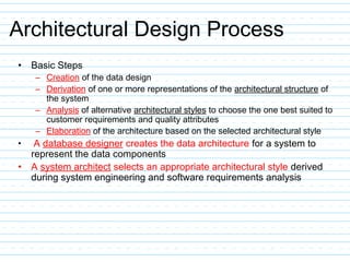 Architectural Design Process
• Basic Steps
– Creation of the data design
– Derivation of one or more representations of the architectural structure of
the system
– Analysis of alternative architectural styles to choose the one best suited to
customer requirements and quality attributes
– Elaboration of the architecture based on the selected architectural style
• A database designer creates the data architecture for a system to
represent the data components
• A system architect selects an appropriate architectural style derived
during system engineering and software requirements analysis
 
