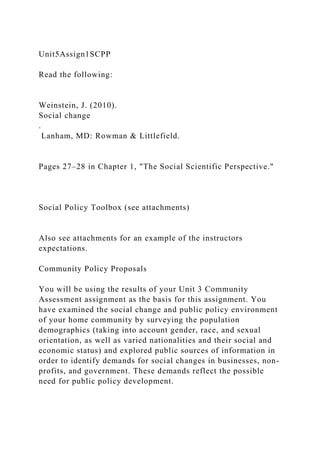 Unit5Assign1SCPP
Read the following:
Weinstein, J. (2010).
Social change
.
Lanham, MD: Rowman & Littlefield.
Pages 27–28 in Chapter 1, "The Social Scientific Perspective."
Social Policy Toolbox (see attachments)
Also see attachments for an example of the instructors
expectations.
Community Policy Proposals
You will be using the results of your Unit 3 Community
Assessment assignment as the basis for this assignment. You
have examined the social change and public policy environment
of your home community by surveying the population
demographics (taking into account gender, race, and sexual
orientation, as well as varied nationalities and their social and
economic status) and explored public sources of information in
order to identify demands for social changes in businesses, non-
profits, and government. These demands reflect the possible
need for public policy development.
 