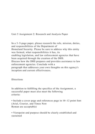 Unit 5 Assignment 2: Research and Analysis Paper
In a 3–5-page paper, please research the role, mission, duties,
and responsibilities of the Department of
Homeland Security. Please be sure to address why this entity
was formed, what responsibilities it has, its
enabling legislation, and law enforcement agencies that have
been acquired through the creation of the DHS.
Discuss how the DHS prepares and provides assistance to law
enforcement agencies. Conclude with a
paragraph that addresses your own thoughts on this agency's
inception and current effectiveness.
Directions
In addition to fulfilling the specifics of the Assignment, a
successful paper must also meet the following
criteria:
• Include a cover page and references page in 10–12 point font
(Arial, Courier, and Times New
Roman are acceptable)
• Viewpoint and purpose should be clearly established and
sustained
 