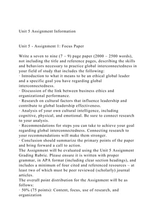 Unit 5 Assignment Information
Unit 5 - Assignment 1: Focus Paper
Write a seven to nine (7 – 9) page paper (2000 – 2500 words),
not including the title and reference pages, describing the skills
and behaviors necessary to practice global interconnectedness in
your field of study that includes the following:
· Introduction to what it means to be an ethical global leader
and a specific goal you have regarding global
interconnectedness.
· Discussion of the link between business ethics and
organizational performance.
· Research on cultural factors that influence leadership and
contribute to global leadership effectiveness.
· Analysis of your own cultural intelligence, including
cognitive, physical, and emotional. Be sure to connect research
to your analysis.
· Recommendations for steps you can take to achieve your goal
regarding global interconnectedness. Connecting research to
your recommendations will make them stronger.
· Conclusion should summarize the primary points of the paper
and bring forward a call to action.
The Assignment will be evaluated using the Unit 5 Assignment
Grading Rubric. Please ensure it is written with proper
grammar, in APA format (including clear section headings), and
includes a minimum of four cited and referenced resources – at
least two of which must be peer reviewed (scholarly) journal
articles.
The overall point distribution for the Assignment will be as
follows:
· 50% (75 points): Content, focus, use of research, and
organization
 