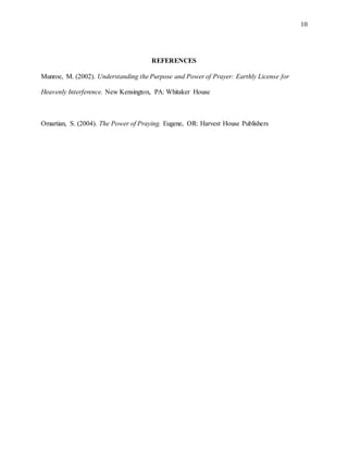 10
REFERENCES
Munroe, M. (2002). Understanding the Purpose and Power of Prayer: Earthly License for
Heavenly Interference. New Kensington, PA: Whitaker House
Omartian, S. (2004). The Power of Praying. Eugene, OR: Harvest House Publishers
 