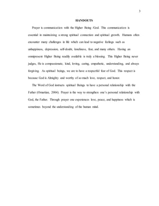 3
HANDOUTS
Prayer is communication with the Higher Being /God. This communication is
essential in maintaining a strong spiritual connection and spiritual growth. Humans often
encounter many challenges in life which can lead to negative feelings such as
unhappiness, depression, self-doubt, loneliness, fear, and many others. Having an
omnipresent Higher Being readily available is truly a blessing. This Higher Being never
judges, He is compassionate, kind, loving, caring, empathetic, understanding, and always
forgiving. As spiritual beings, we are to have a respectful fear of God. This respect is
because God is Almighty and worthy of so much love, respect, and honor.
The Word of God instructs spiritual Beings to have a personal relationship with the
Father (Omartian, 2004). Prayer is the way to strengthen one’s personal relationship with
God, the Father. Through prayer one experiences love, peace, and happiness which is
sometimes beyond the understanding of the human mind.
 