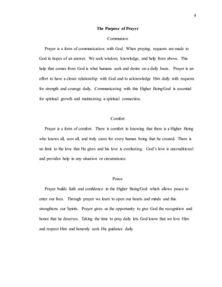 4
The Purpose of Prayer
Communion
Prayer is a form of communication with God. When praying, requests are made to
God in hopes of an answer. We seek wisdom, knowledge, and help from above. This
help that comes from God is what humans seek and desire on a daily basis. Prayer is an
effort to have a closer relationship with God and to acknowledge Him daily with requests
for strength and courage daily. Communicating with this Higher Being/God is essential
for spiritual growth and maintaining a spiritual connection.
Comfort
Prayer is a form of comfort. There is comfort in knowing that there is a Higher Being
who knows all, sees all, and truly cares for every human being that he created. There is
no limit to the love that He gives and his love is everlasting. God’s love is unconditional
and provides help in any situation or circumstance.
Peace
Prayer builds faith and confidence in the Higher Being/God which allows peace to
enter our lives. Through prayer we learn to open our hearts and minds and this
strengthens our Spirits. Prayer gives us the opportunity to give God the recognition and
honor that he deserves. Taking the time to pray daily lets God know that we love Him
and respect Him and honestly seek His guidance daily.
 