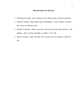 5
THE BENEFITS OF PRAYER
1. Physiological benefits: stress reduction, lowers blood pressure, decreases depression.
2. Emotional benefits: brings internal peace and happiness, creates relaxation, increases
one’s focus, and alleviates fears.
3. Spiritual Connection: having a connection with God, receiving daily instructions and
guidance, allows God the opportunity to minister in one’s life.
4. Internal Cleansing: allows the mind, heart, and the soul to be cleansed of doubt and
fear.
 