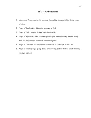 6
THE TYPE OF PRAYERS
1. Intercessory Prayer: praying for someone else, making requests to God for the needs
of others.
2. Prayer of Supplication: Submitting a request to God.
3. Prayer of Faith: praying for God’s will in one’s life.
4. Prayer of Agreement: when 2 or more people agree about something specific being
done and pray and seek an answer from God together.
5. Prayer of Dedication or Consecration: submission to God’s will in one’s life.
6. Prayer of Thanksgiving: giving thanks and showing gratitude to God for all the many
blessings received.
 
