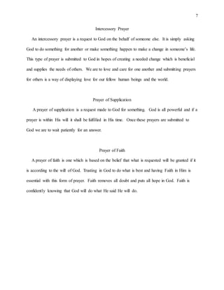 7
Intercessory Prayer
An intercessory prayer is a request to God on the behalf of someone else. It is simply asking
God to do something for another or make something happen to make a change in someone’s life.
This type of prayer is submitted to God in hopes of creating a needed change which is beneficial
and supplies the needs of others. We are to love and care for one another and submitting prayers
for others is a way of displaying love for our fellow human beings and the world.
Prayer of Supplication
A prayer of supplication is a request made to God for something. God is all powerful and if a
prayer is within His will it shall be fulfilled in His time. Once these prayers are submitted to
God we are to wait patiently for an answer.
Prayer of Faith
A prayer of faith is one which is based on the belief that what is requested will be granted if it
is according to the will of God. Trusting in God to do what is best and having Faith in Him is
essential with this form of prayer. Faith removes all doubt and puts all hope in God. Faith is
confidently knowing that God will do what He said He will do.
 