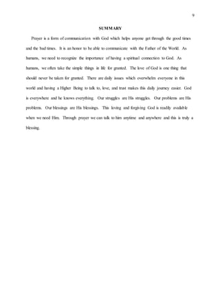 9
SUMMARY
Prayer is a form of communication with God which helps anyone get through the good times
and the bad times. It is an honor to be able to communicate with the Father of the World. As
humans, we need to recognize the importance of having a spiritual connection to God. As
humans, we often take the simple things in life for granted. The love of God is one thing that
should never be taken for granted. There are daily issues which overwhelm everyone in this
world and having a Higher Being to talk to, love, and trust makes this daily journey easier. God
is everywhere and he knows everything. Our struggles are His struggles. Our problems are His
problems. Our blessings are His blessings. This loving and forgiving God is readily available
when we need Him. Through prayer we can talk to him anytime and anywhere and this is truly a
blessing.
 