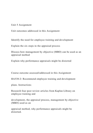 Unit 5 Assignment
Unit outcomes addressed in this Assignment:
Identify the need for employee training and development
Explain the six steps in the appraisal process
Discuss how management by objective (MBO) can be used as an
appraisal method
Explain why performance appraisals might be distorted
Course outcome assessed/addressed in this Assignment
HA530-2: Recommend employee training and development
plans. Instructions
Research four peer review articles from Kaplan Library on
employee training and
development, the appraisal process, management by objective
(MBO) used as an
appraisal method, why performance appraisals might be
distorted.
 