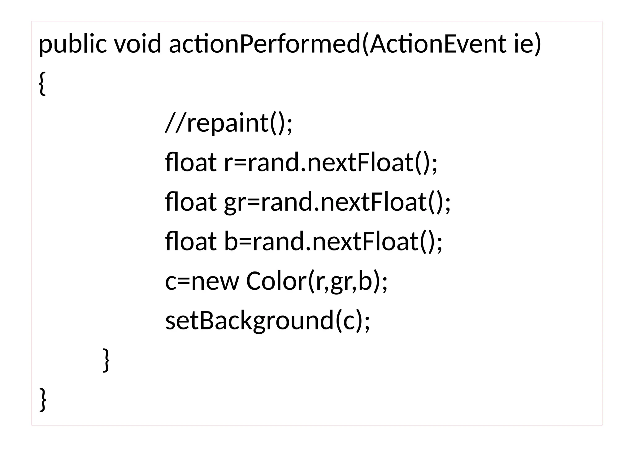 public void actionPerformed(ActionEvent ie)
{
//repaint();
float r=rand.nextFloat();
float gr=rand.nextFloat();
float b=rand.nextFloat();
c=new Color(r,gr,b);
setBackground(c);
}
}
 