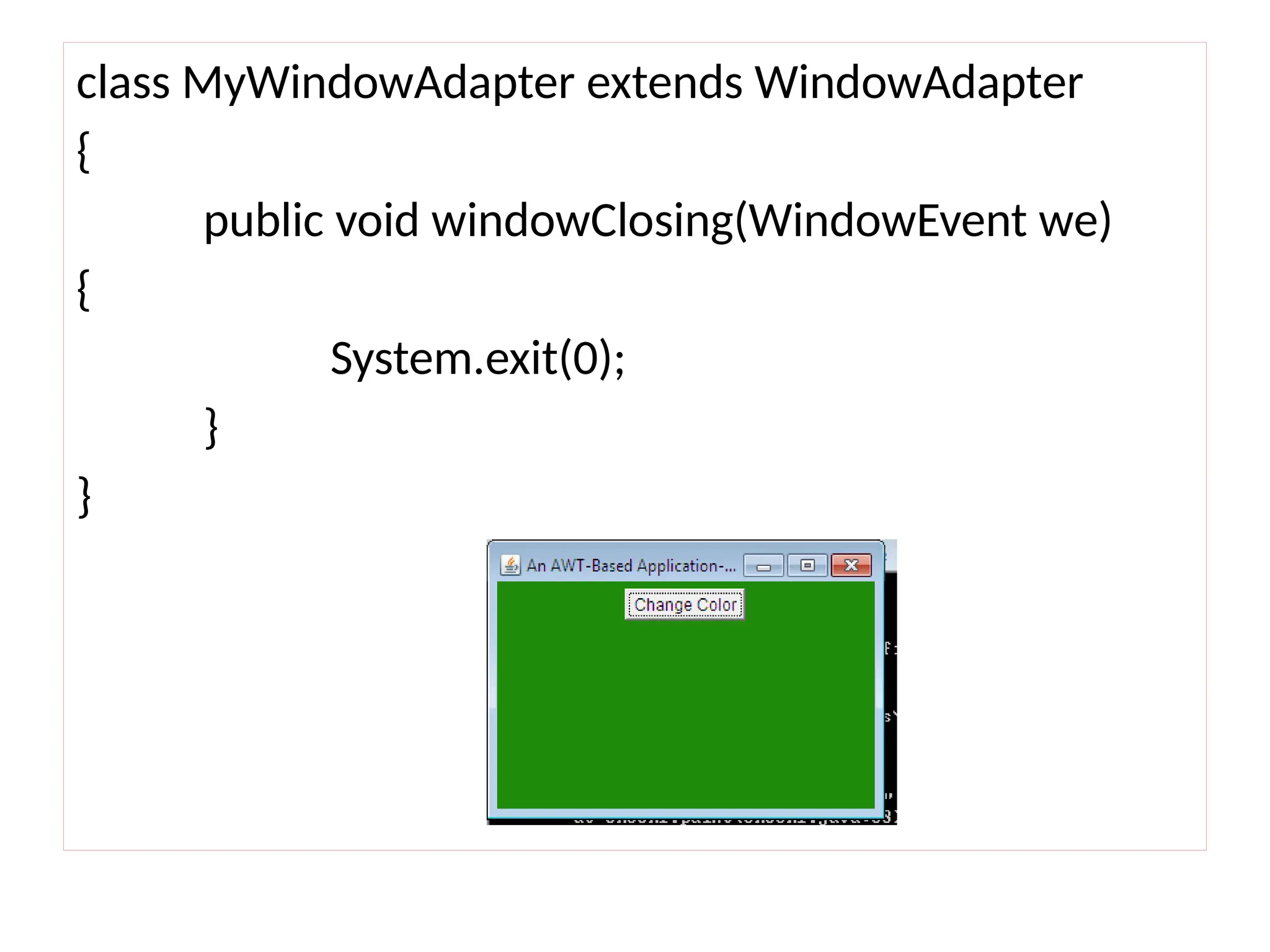 class MyWindowAdapter extends WindowAdapter
{
public void windowClosing(WindowEvent we)
{
System.exit(0);
}
}
 