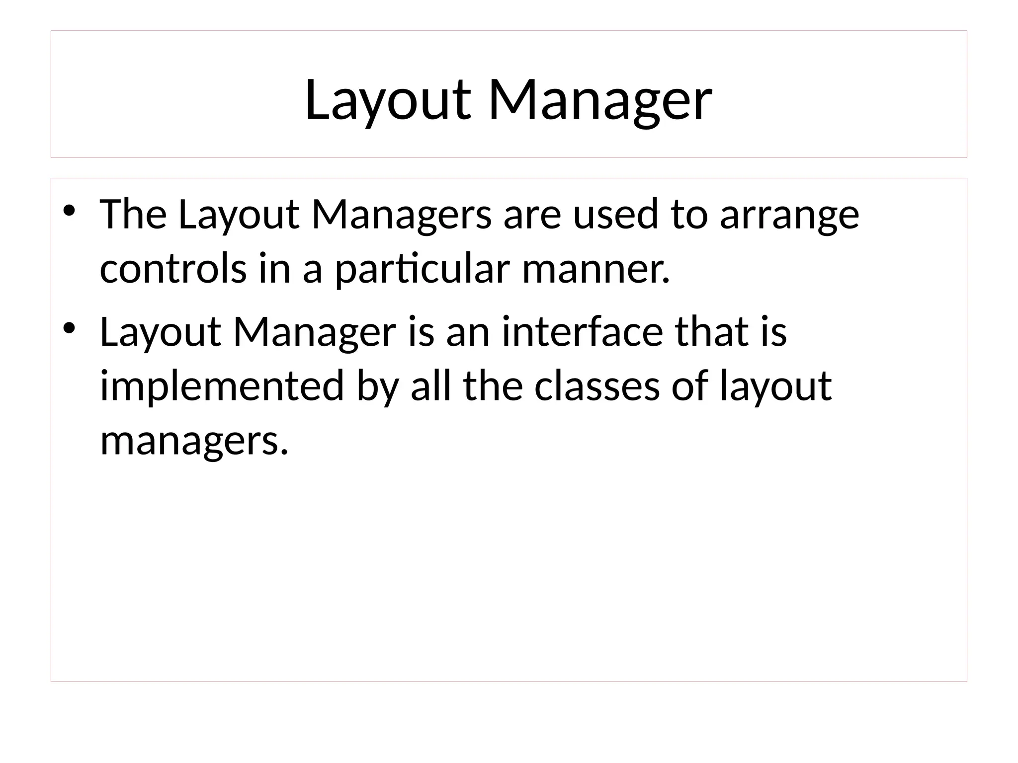 Layout Manager
• The Layout Managers are used to arrange
controls in a particular manner.
• Layout Manager is an interface that is
implemented by all the classes of layout
managers.
 