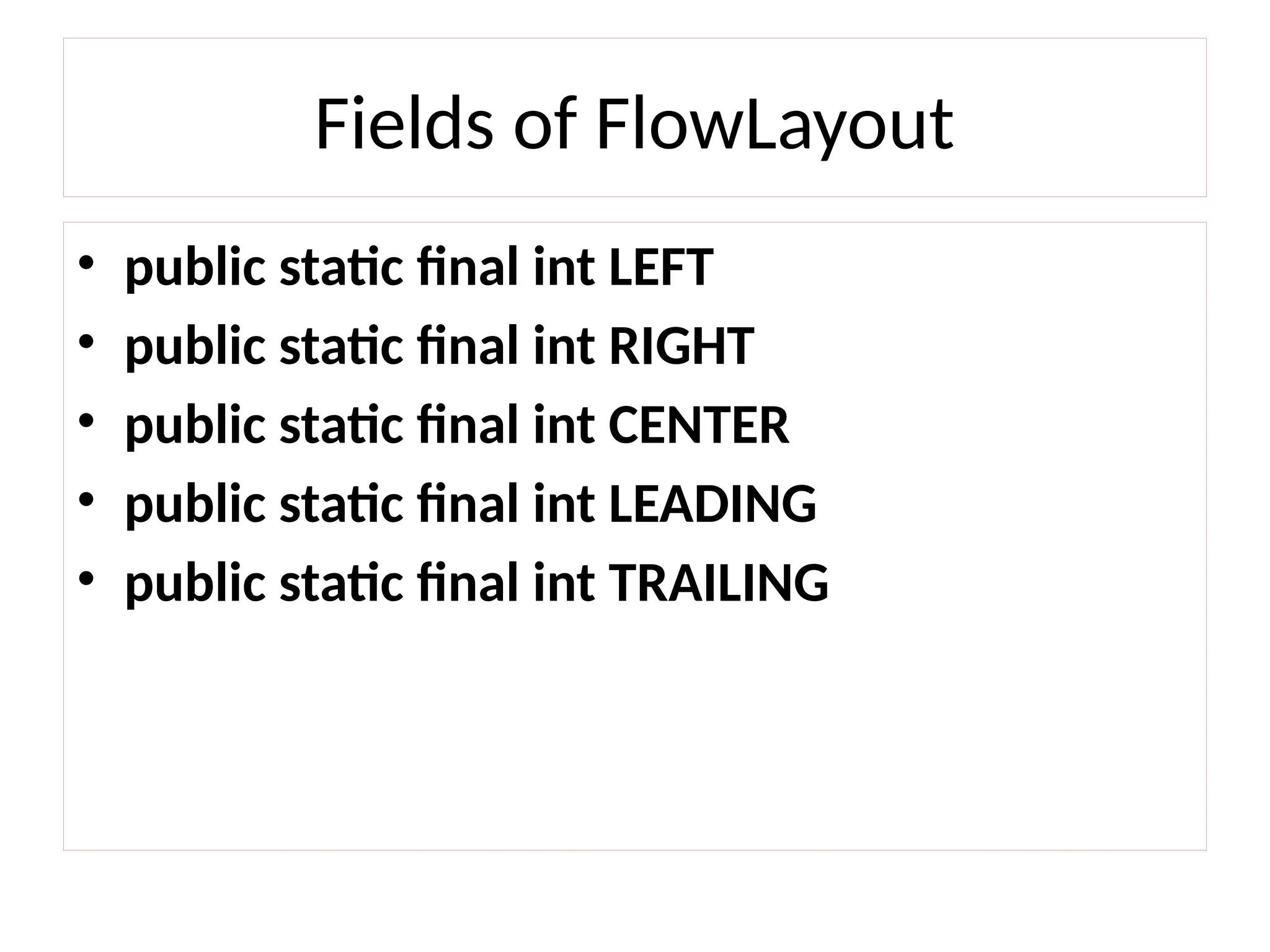 Fields of FlowLayout
• public static final int LEFT
• public static final int RIGHT
• public static final int CENTER
• public static final int LEADING
• public static final int TRAILING
 