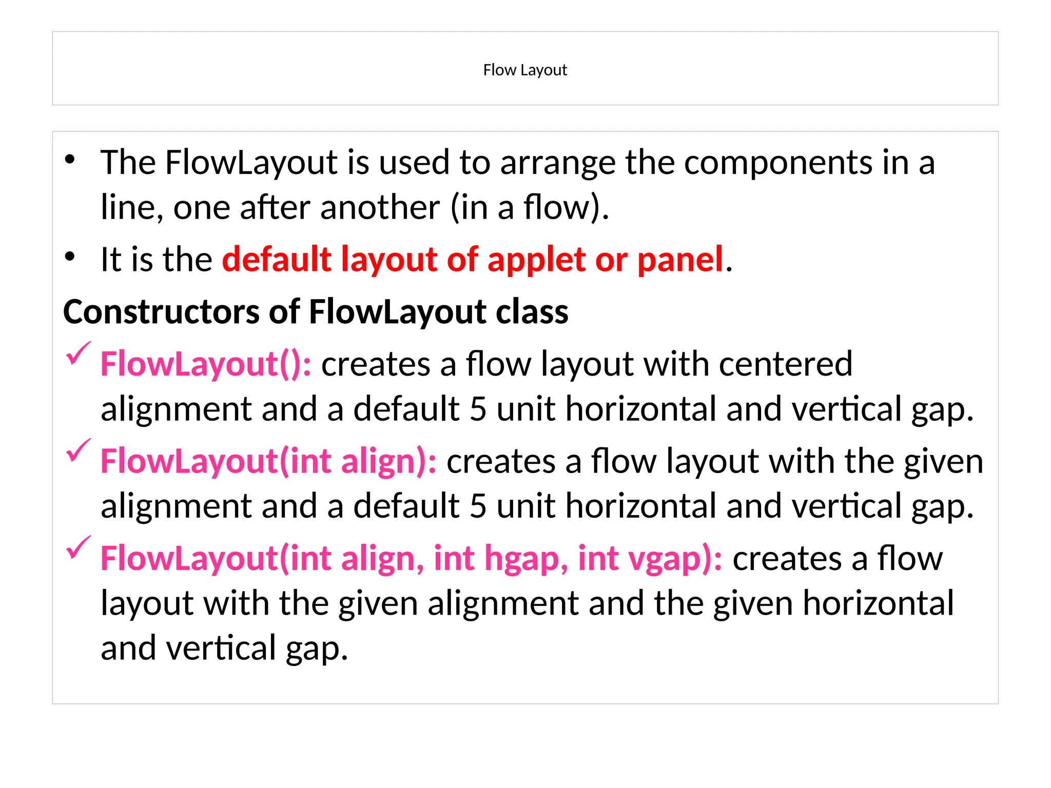 Flow Layout
• The FlowLayout is used to arrange the components in a
line, one after another (in a flow).
• It is the default layout of applet or panel.
Constructors of FlowLayout class
 FlowLayout(): creates a flow layout with centered
alignment and a default 5 unit horizontal and vertical gap.
 FlowLayout(int align): creates a flow layout with the given
alignment and a default 5 unit horizontal and vertical gap.
 FlowLayout(int align, int hgap, int vgap): creates a flow
layout with the given alignment and the given horizontal
and vertical gap.
 