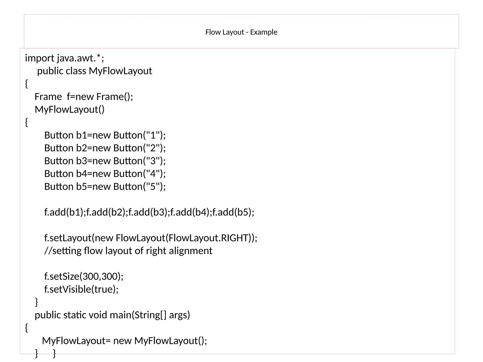 Flow Layout - Example
import java.awt.*;
public class MyFlowLayout
{
Frame f=new Frame();
MyFlowLayout()
{
Button b1=new Button("1");
Button b2=new Button("2");
Button b3=new Button("3");
Button b4=new Button("4");
Button b5=new Button("5");
f.add(b1);f.add(b2);f.add(b3);f.add(b4);f.add(b5);
f.setLayout(new FlowLayout(FlowLayout.RIGHT));
//setting flow layout of right alignment
f.setSize(300,300);
f.setVisible(true);
}
public static void main(String[] args)
{
MyFlowLayout= new MyFlowLayout();
} }
 