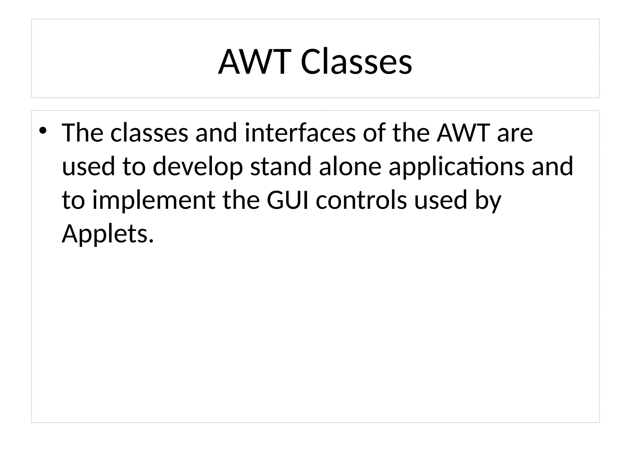 AWT Classes
• The classes and interfaces of the AWT are
used to develop stand alone applications and
to implement the GUI controls used by
Applets.
 