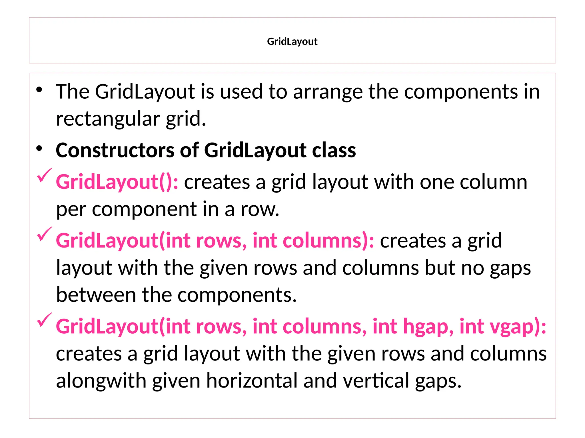 GridLayout
• The GridLayout is used to arrange the components in
rectangular grid.
• Constructors of GridLayout class
GridLayout(): creates a grid layout with one column
per component in a row.
GridLayout(int rows, int columns): creates a grid
layout with the given rows and columns but no gaps
between the components.
GridLayout(int rows, int columns, int hgap, int vgap):
creates a grid layout with the given rows and columns
alongwith given horizontal and vertical gaps.
 