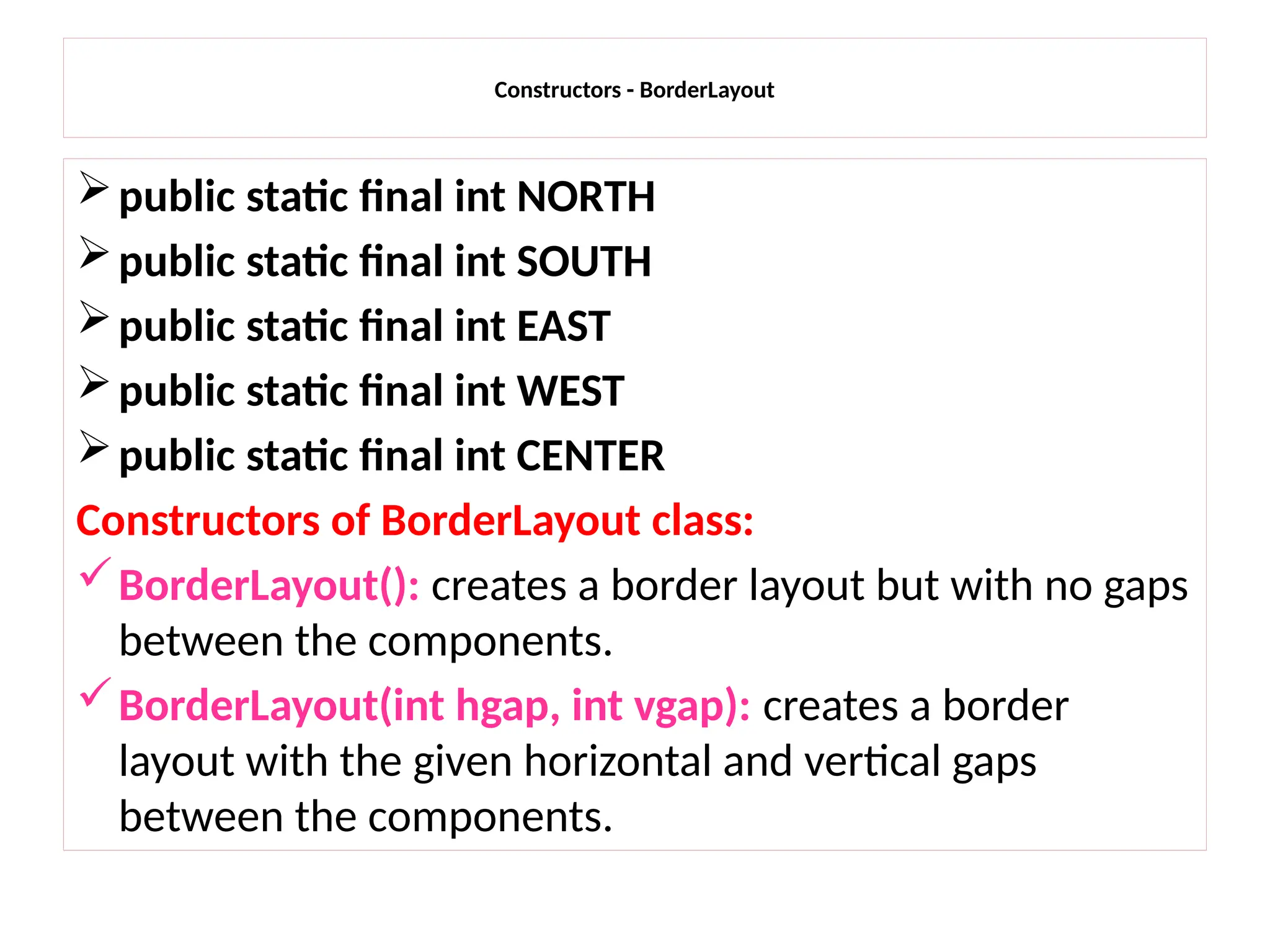 Constructors - BorderLayout
public static final int NORTH
public static final int SOUTH
public static final int EAST
public static final int WEST
public static final int CENTER
Constructors of BorderLayout class:
BorderLayout(): creates a border layout but with no gaps
between the components.
BorderLayout(int hgap, int vgap): creates a border
layout with the given horizontal and vertical gaps
between the components.
 